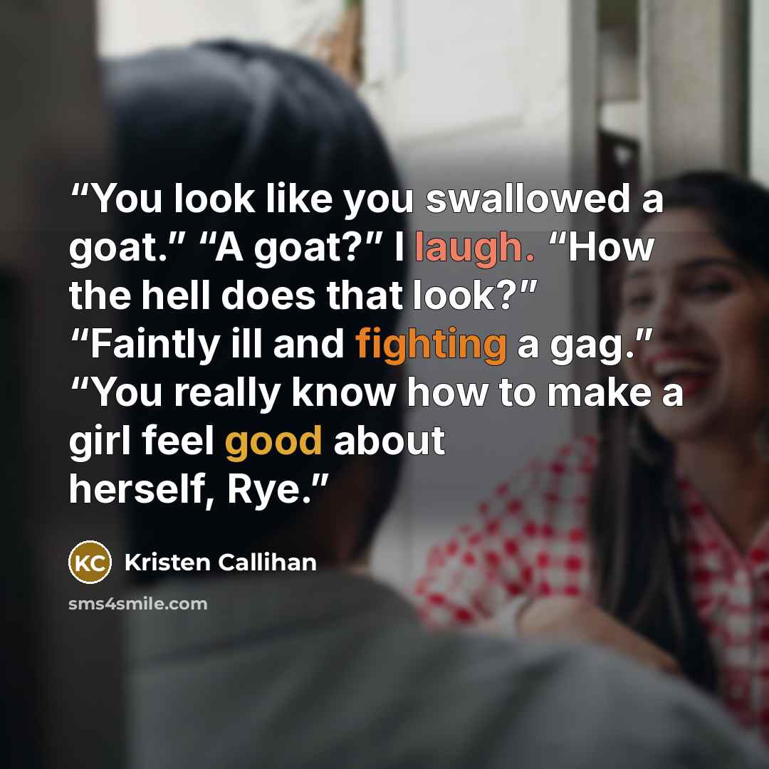 “You look like you swallowed a goat.” “A goat?” I laugh. “How the hell does that look?” “Faintly ill and fighting a gag.” “You really know how to make a girl feel good about herself, Rye.” quote by Kristen Callihan