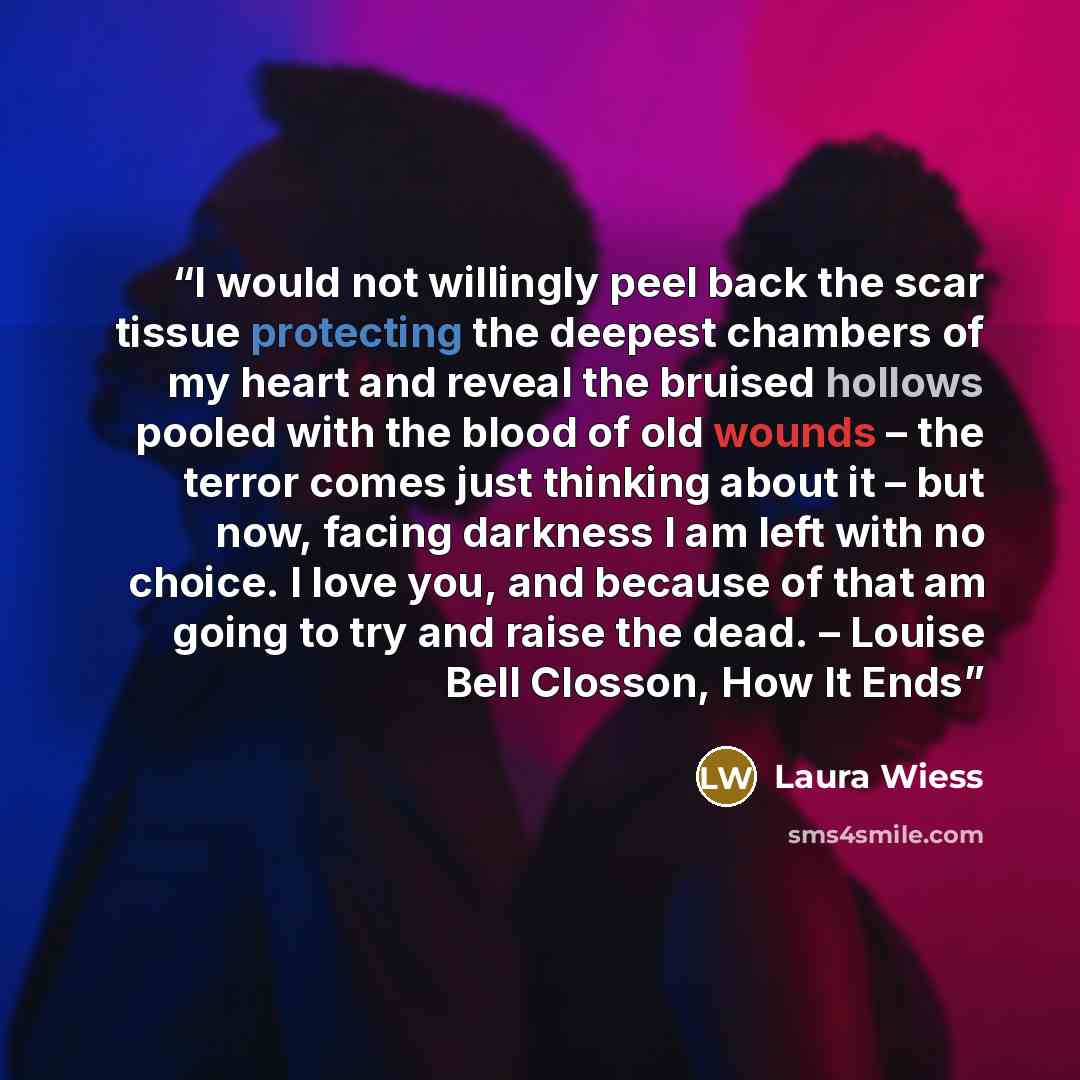 “I would not willingly peel back the scar tissue protecting the deepest chambers of my heart and reveal the bruised hollows pooled with the blood of old wounds – the terror comes just thinking about it – but now, facing darkness I am left with no choice. I love you, and because of that am going to…” quote by Laura Wiess