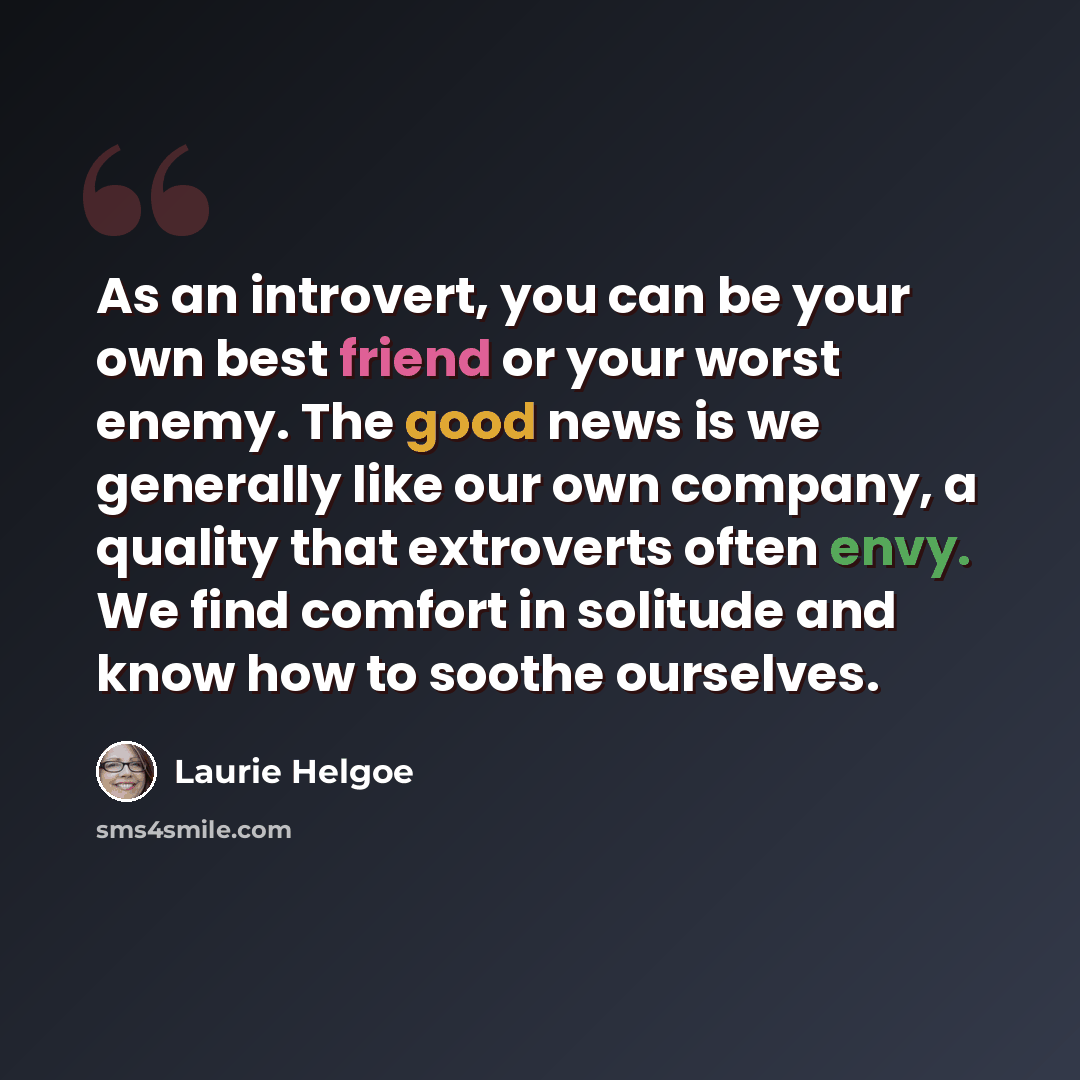 “As an introvert, you can be your own best friend or your worst enemy. The good news is we generally like our own company, a quality that extroverts often envy. We find comfort in solitude and know how to soothe ourselves.” quote by Laurie Helgoe