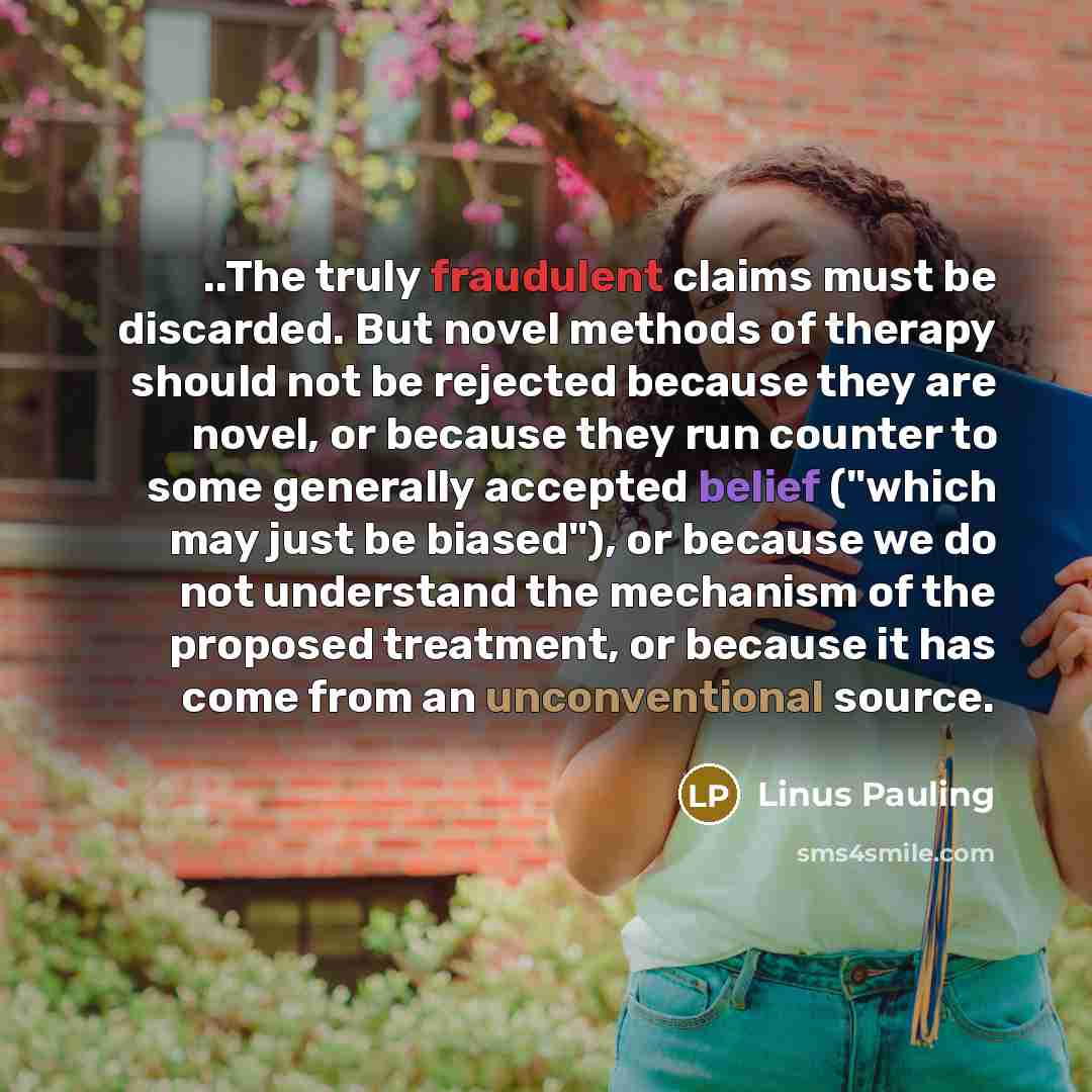“..The truly fraudulent claims must be discarded. But novel methods of therapy should not be rejected because they are novel, or because they run counter to some generally accepted belief ("which may just be biased"), or because we do not understand the mechanism of the proposed treatment, or…” quote by Linus Pauling