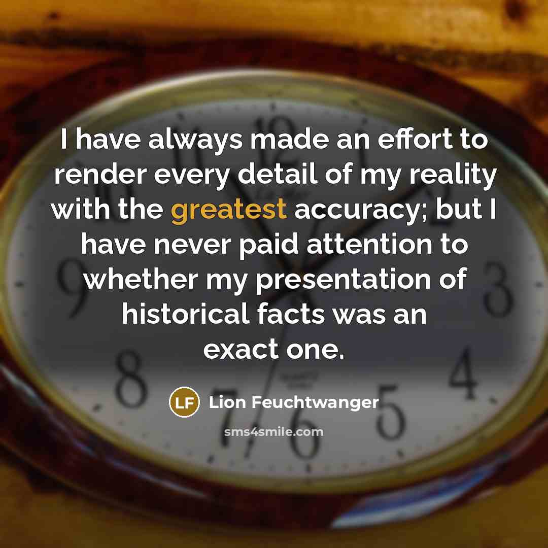 “I have always made an effort to render every detail of my reality with the greatest accuracy; but I have never paid attention to whether my presentation of historical facts was an exact one.” quote by Lion Feuchtwanger