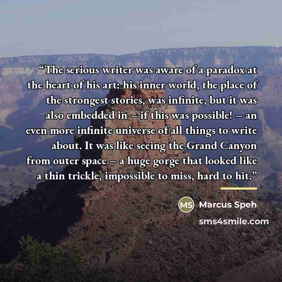 “The serious writer was aware of a paradox at the heart of his art: his inner world, the place of the strongest stories, was infinite, but it was also embedded in – if this was possible! – an even more infinite universe of all things to write about. It was like seeing the Grand Canyon from outer…” quote by Marcus Speh