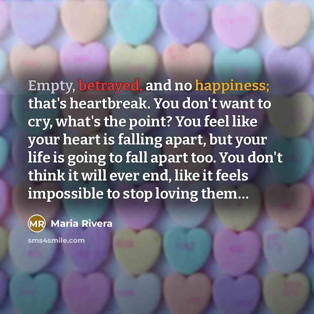 “Empty, betrayed, and no happiness; that's heartbreak. You don't want to cry, what's the point? You feel like your heart is falling apart, but your life is going to fall apart too. You don't think it will ever end, like it feels impossible to stop loving them…” quote by Maria Rivera
