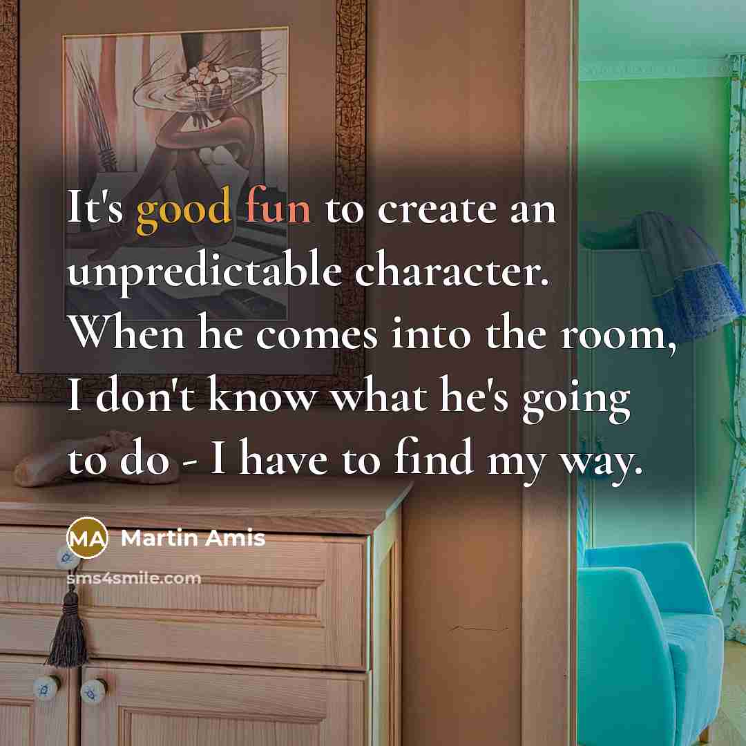 “It's good fun to create an unpredictable character. When he comes into the room, I don't know what he's going to do - I have to find my way.” quote by Martin Amis