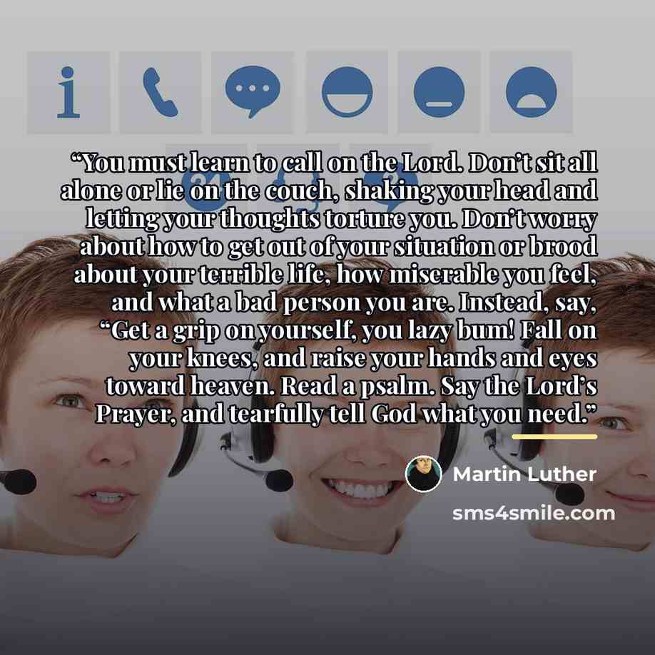 “You must learn to call on the Lord. Don’t sit all alone or lie on the couch, shaking your head and letting your thoughts torture you. Don’t worry about how to get out of your situation or brood about your terrible life, how miserable you feel, and what a bad person you are. Instead, say, “Get a…” quote by Martin Luther