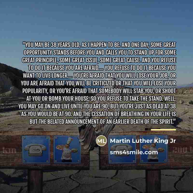 “You may be 38 years old, as I happen to be. And one day, some great opportunity stands before you and calls you to stand up for some great principle, some great issue, some great cause. And you refuse to do it because you are afraid…. You refuse to do it because you want to live longer…. You’re…” quote by Martin Luther King Jr