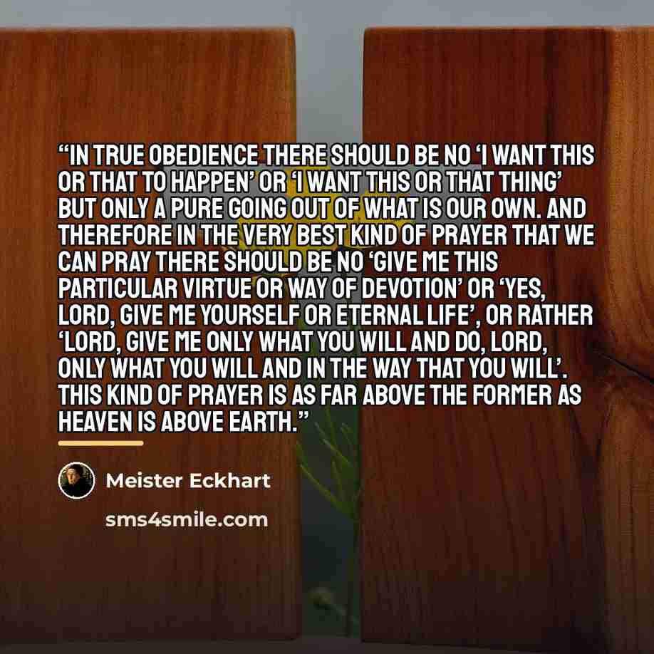 “In true obedience there should be no ‘I want this or that to happen’ or ‘I want this or that thing’ but only a pure going out of what is our own. And therefore in the very best kind of prayer that we can pray there should be no ‘give me this particular virtue or way of devotion’ or ‘yes, Lord…” quote by Meister Eckhart