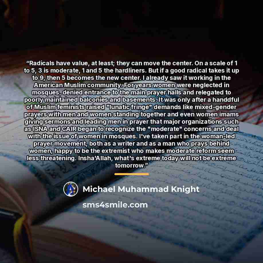 “Radicals have value, at least; they can move the center. On a scale of 1 to 5, 3 is moderate, 1 and 5 the hardliners. But if a good radical takes it up to 9, then 5 becomes the new center. I already saw it working in the American Muslim community. For years women were neglected in mosques, denied…” quote by Michael Muhammad Knight