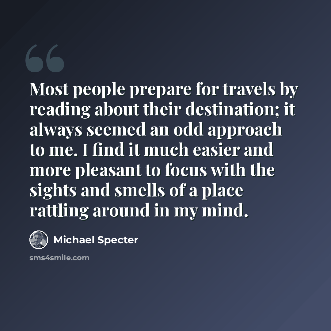 “Most people prepare for travels by reading about their destination; it always seemed an odd approach to me. I find it much easier and more pleasant to focus with the sights and smells of a place rattling around in my mind.” quote by Michael Specter