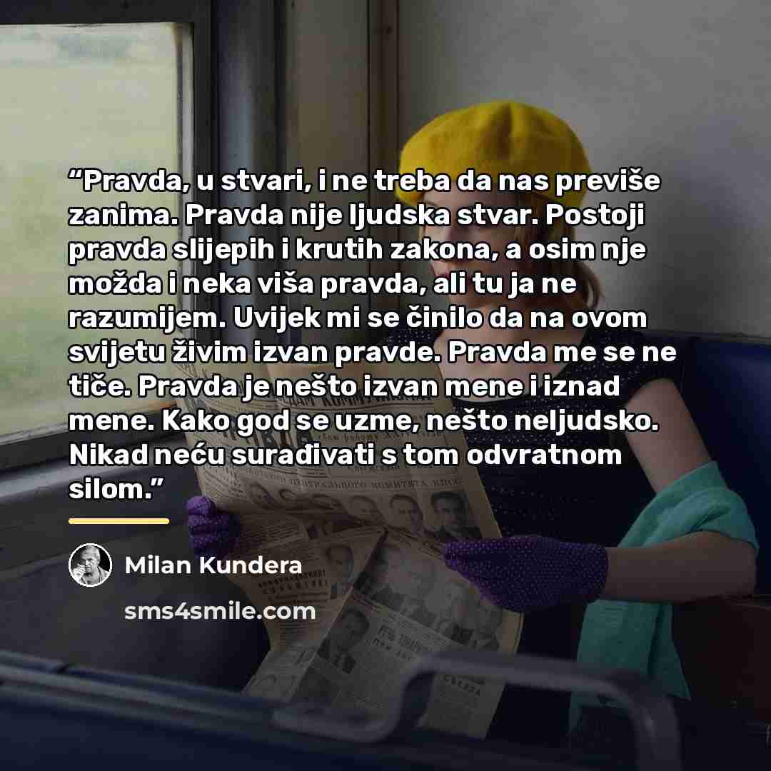 “Pravda, u stvari, i ne treba da nas previše zanima. Pravda nije ljudska stvar. Postoji pravda slijepih i krutih zakona, a osim nje možda i neka viša pravda, ali tu ja ne razumijem. Uvijek mi se činilo da na ovom svijetu živim izvan pravde. Pravda me se ne tiče. Pravda je nešto izvan mene i iznad…” quote by Milan Kundera