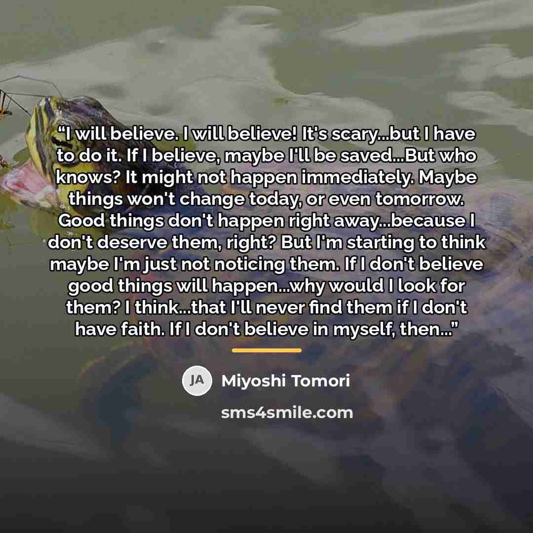 “I will believe. I will believe! It's scary...but I have to do it. If I believe, maybe I'll be saved...But who knows? It might not happen immediately. Maybe things won't change today, or even tomorrow. Good things don't happen right away...because I don't deserve them, right? But I'm starting to…” quote by Miyoshi Tomori
