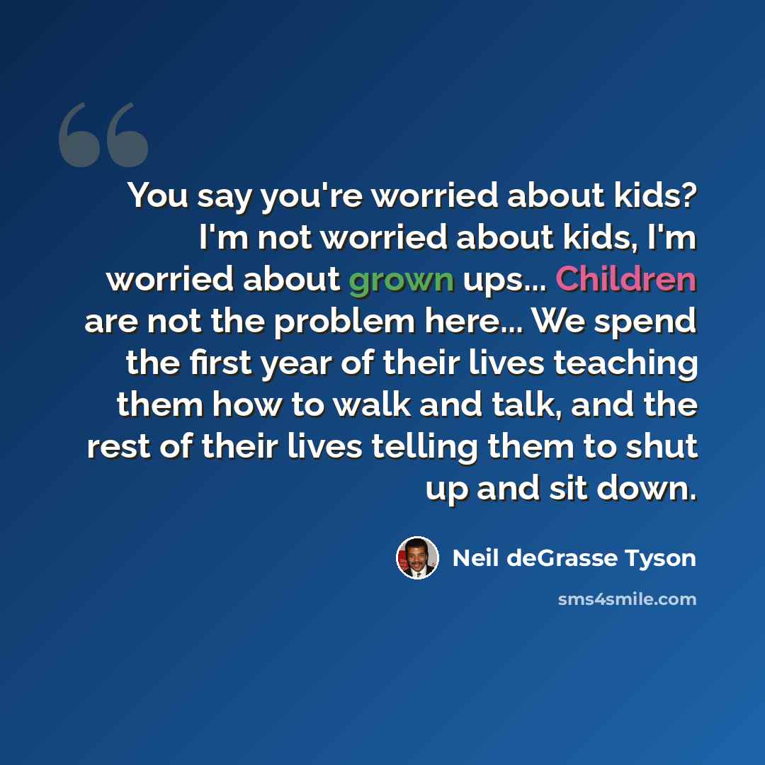 “You say you're worried about kids? I'm not worried about kids, I'm worried about grown ups... Children are not the problem here... We spend the first year of their lives teaching them how to walk and talk, and the rest of their lives telling them to shut up and sit down.” quote by Neil deGrasse Tyson