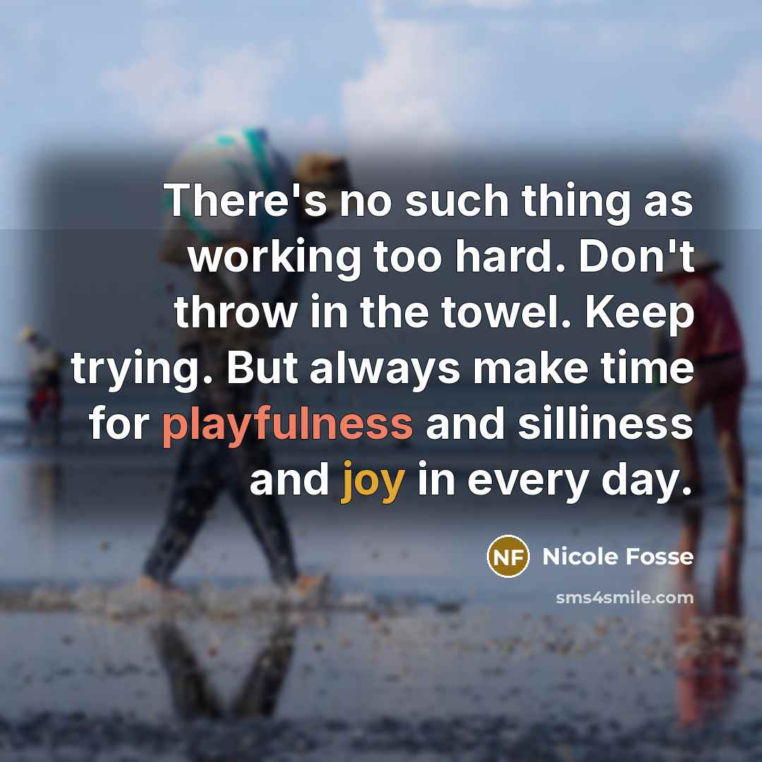 “There's no such thing as working too hard. Don't throw in the towel. Keep trying. But always make time for playfulness and silliness and joy in every day.” quote by Nicole Fosse
