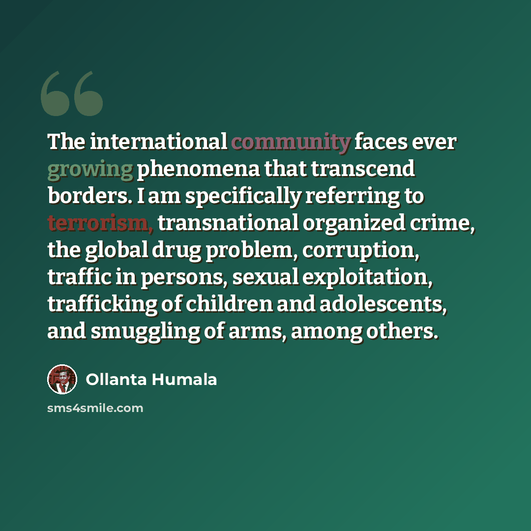“The international community faces ever growing phenomena that transcend borders. I am specifically referring to terrorism, transnational organized crime, the global drug problem, corruption, traffic in persons, sexual exploitation, trafficking of children and adolescents, and smuggling of arms…” quote by Ollanta Humala