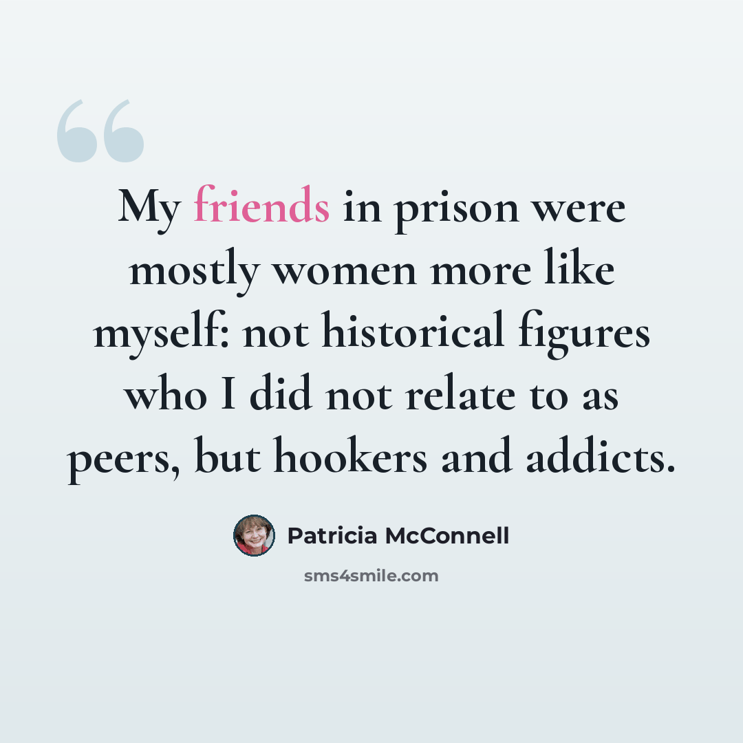 “My friends in prison were mostly women more like myself: not historical figures who I did not relate to as peers, but hookers and addicts.” quote by Patricia McConnell