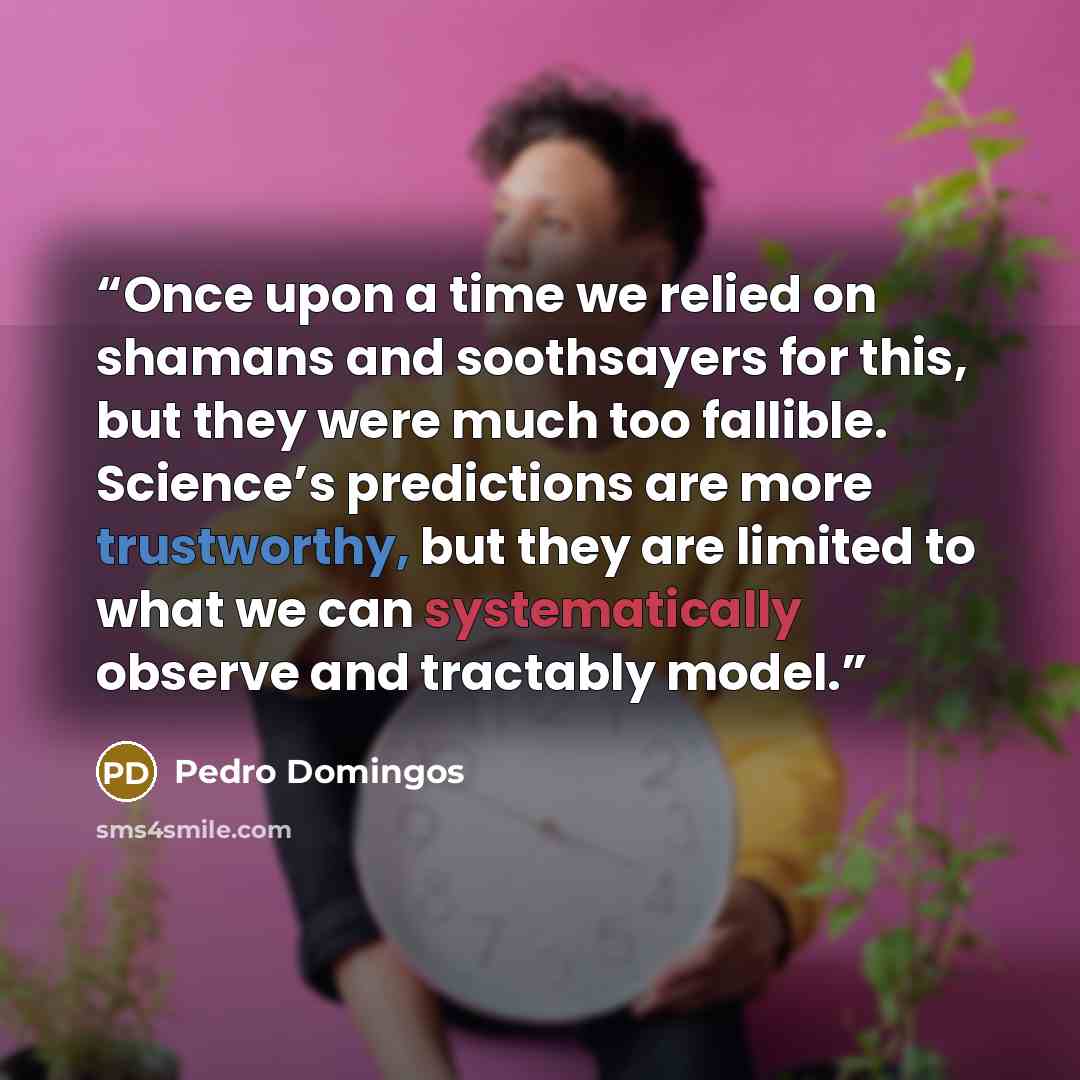 “Once upon a time we relied on shamans and soothsayers for this, but they were much too fallible. Science’s predictions are more trustworthy, but they are limited to what we can systematically observe and tractably model.” quote by Pedro Domingos