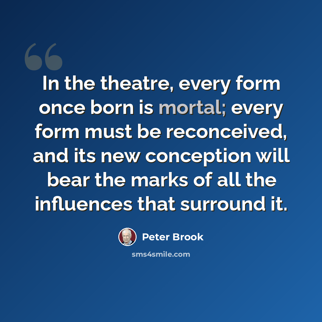 “In the theatre, every form once born is mortal; every form must be reconceived, and its new conception will bear the marks of all the influences that surround it.” quote by Peter Brook