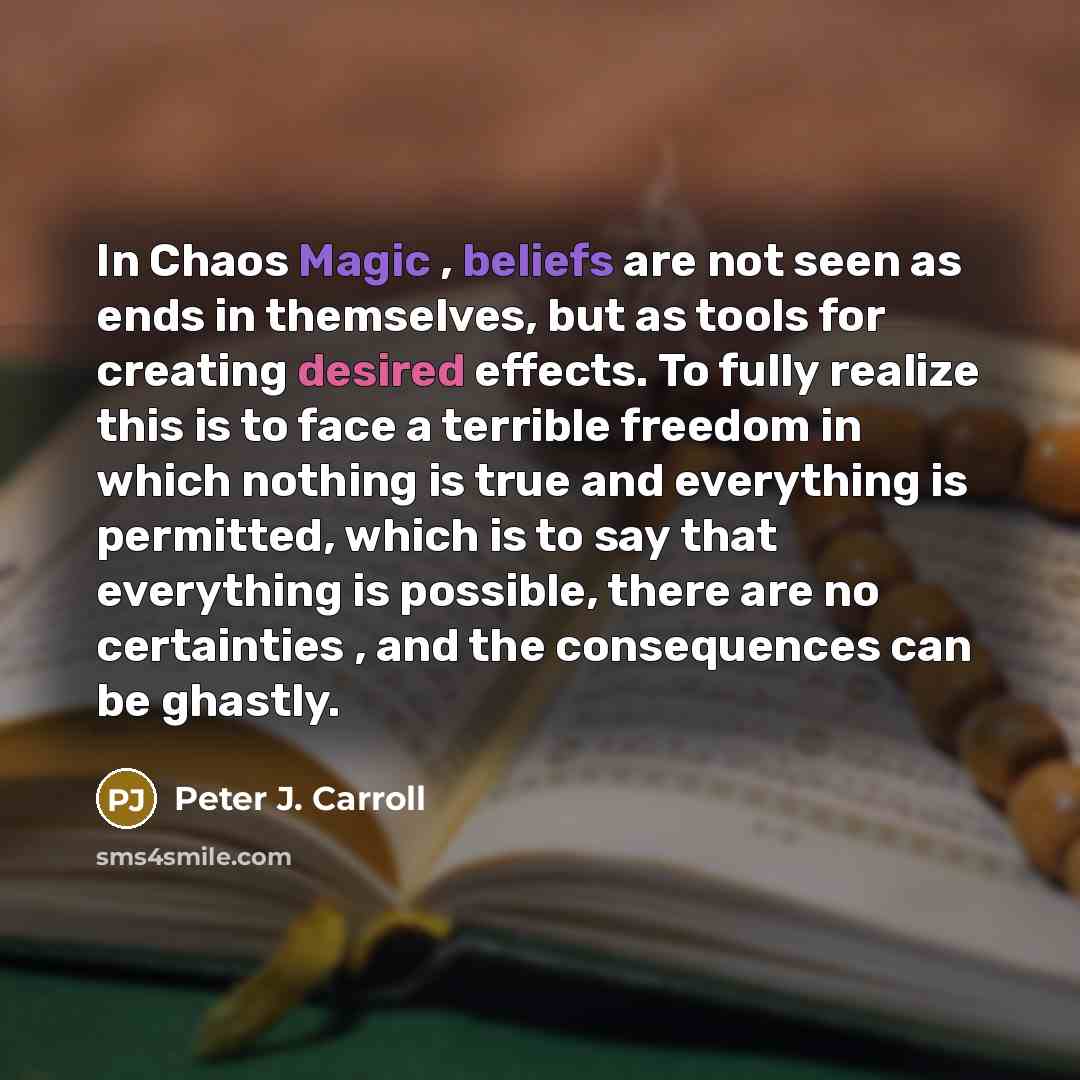“In Chaos Magic , beliefs are not seen as ends in themselves, but as tools for creating desired effects. To fully realize this is to face a terrible freedom in which nothing is true and everything is permitted, which is to say that everything is possible, there are no certainties , and the…” quote by Peter J. Carroll
