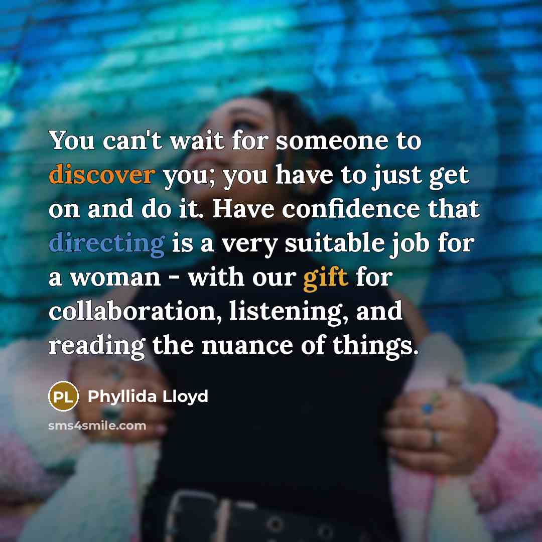 “You can't wait for someone to discover you; you have to just get on and do it. Have confidence that directing is a very suitable job for a woman - with our gift for collaboration, listening, and reading the nuance of things.” quote by Phyllida Lloyd