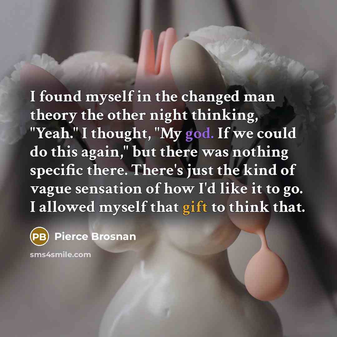 “I found myself in the changed man theory the other night thinking, "Yeah." I thought, "My god. If we could do this again," but there was nothing specific there. There's just the kind of vague sensation of how I'd like it to go. I allowed myself that gift to think that.” quote by Pierce Brosnan