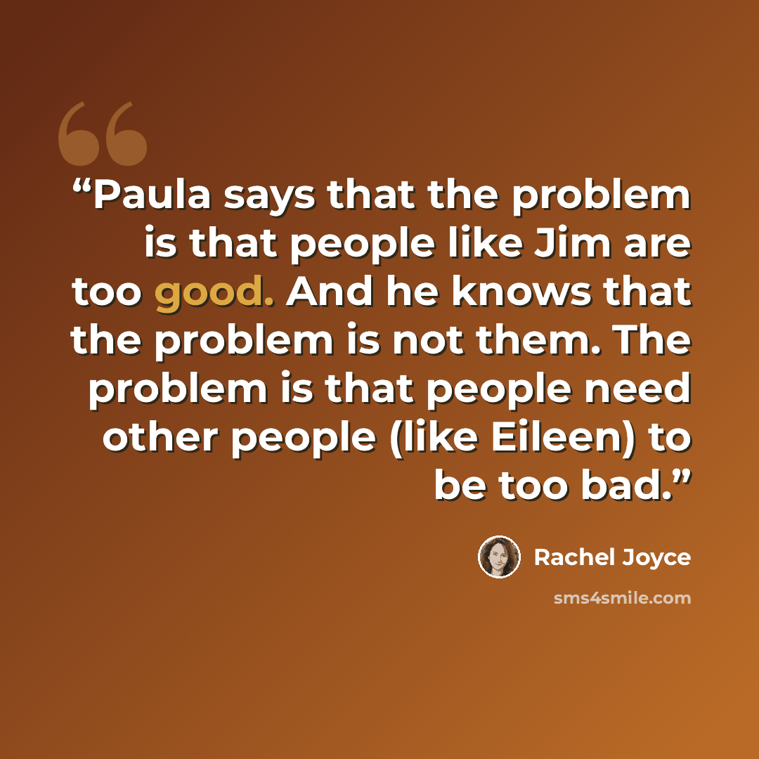 “Paula says that the problem is that people like Jim are too good. And he knows that the problem is not them. The problem is that people need other people (like Eileen) to be too bad.” quote by Rachel Joyce