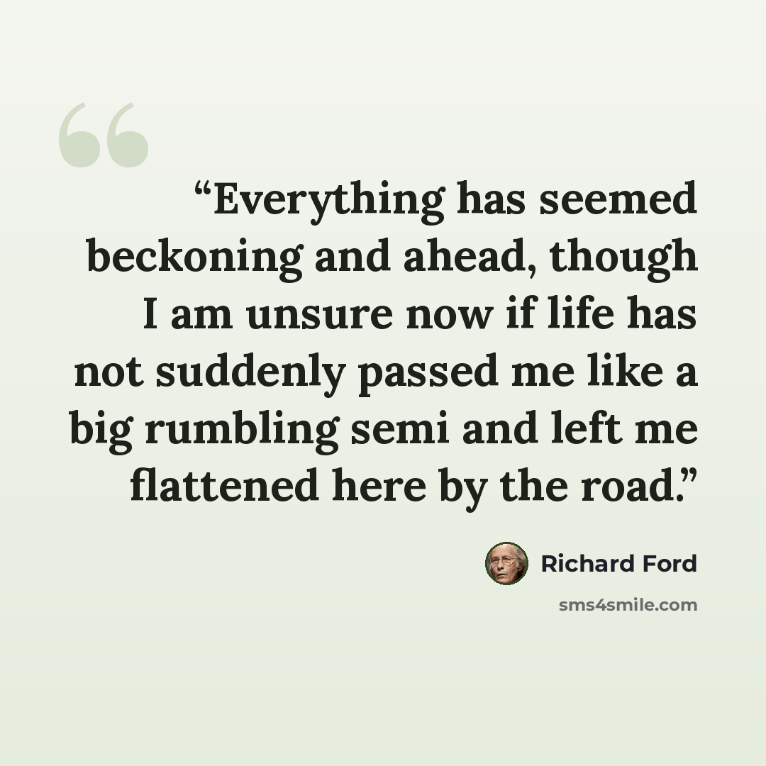 “Everything has seemed beckoning and ahead, though I am unsure now if life has not suddenly passed me like a big rumbling semi and left me flattened here by the road.” quote by Richard Ford