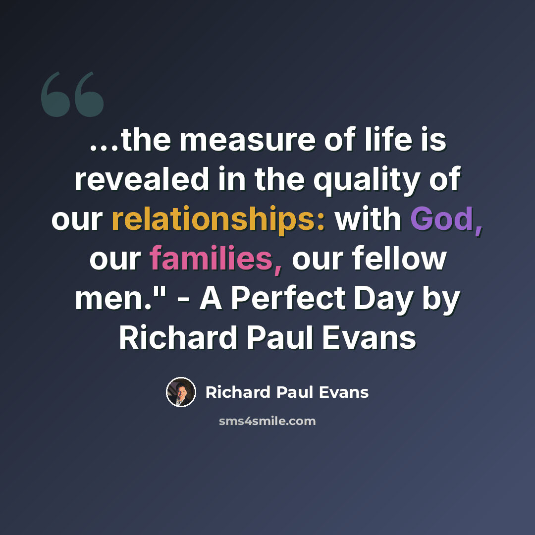 “...the measure of life is revealed in the quality of our relationships: with God, our families, our fellow men." - A Perfect Day by Richard Paul Evans” quote by Richard Paul Evans