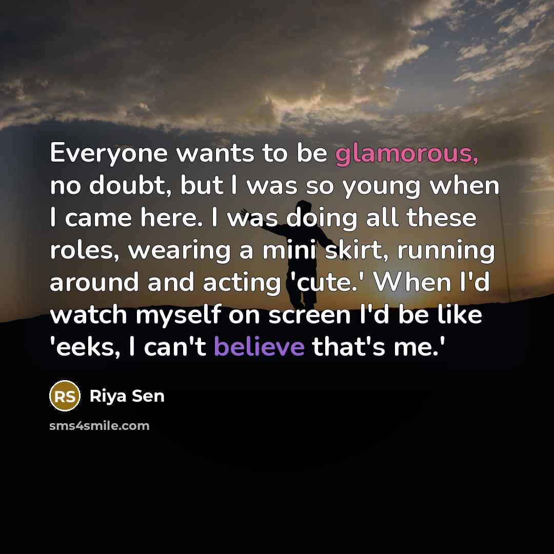 “Everyone wants to be glamorous, no doubt, but I was so young when I came here. I was doing all these roles, wearing a mini skirt, running around and acting 'cute.' When I'd watch myself on screen I'd be like 'eeks, I can't believe that's me.'” quote by Riya Sen