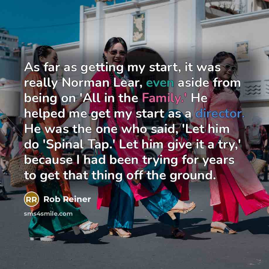 “As far as getting my start, it was really Norman Lear, even aside from being on 'All in the Family.' He helped me get my start as a director. He was the one who said, 'Let him do 'Spinal Tap.' Let him give it a try,' because I had been trying for years to get that thing off the ground.” quote by Rob Reiner