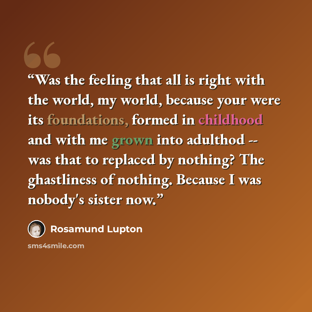 “Was the feeling that all is right with the world, my world, because your were its foundations, formed in childhood and with me grown into adulthod -- was that to replaced by nothing? The ghastliness of nothing. Because I was nobody's sister now.” quote by Rosamund Lupton