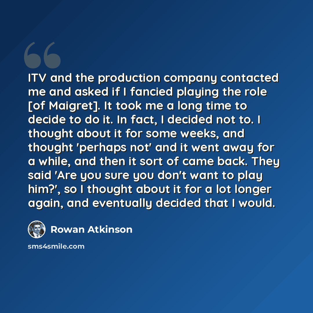“ITV and the production company contacted me and asked if I fancied playing the role [of Maigret]. It took me a long time to decide to do it. In fact, I decided not to. I thought about it for some weeks, and thought 'perhaps not' and it went away for a while, and then it sort of came back. They…” quote by Rowan Atkinson