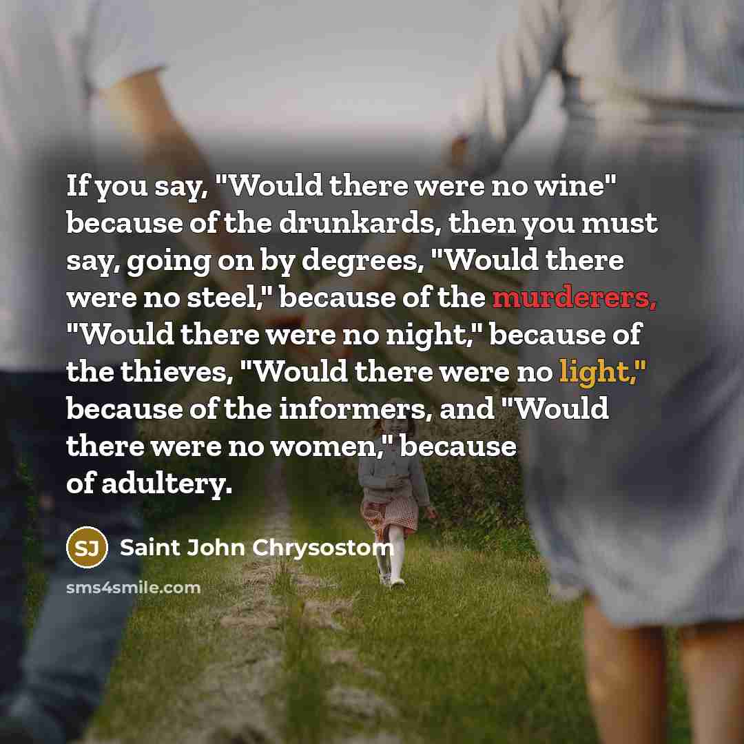 “If you say, "Would there were no wine" because of the drunkards, then you must say, going on by degrees, "Would there were no steel," because of the murderers, "Would there were no night," because of the thieves, "Would there were no light," because of the informers, and "Would there were no…” quote by Saint John Chrysostom