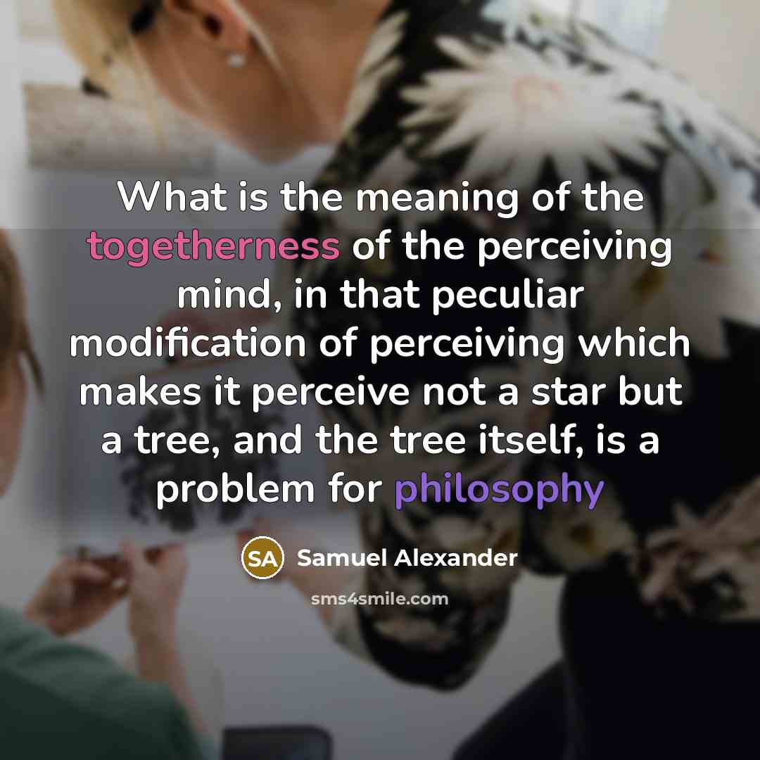 “What is the meaning of the togetherness of the perceiving mind, in that peculiar modification of perceiving which makes it perceive not a star but a tree, and the tree itself, is a problem for philosophy” quote by Samuel Alexander
