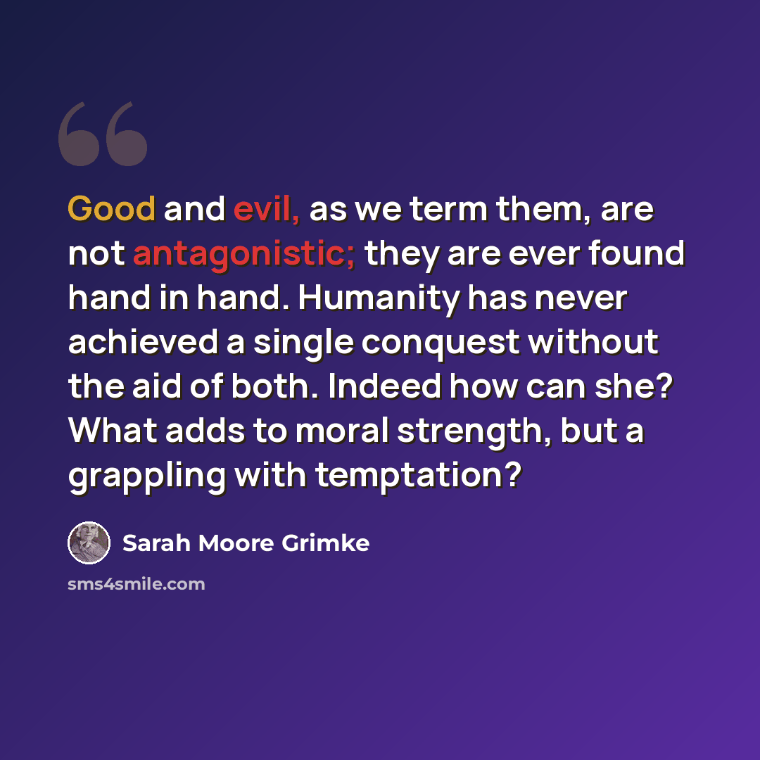 “Good and evil, as we term them, are not antagonistic; they are ever found hand in hand. Humanity has never achieved a single conquest without the aid of both. Indeed how can she? What adds to moral strength, but a grappling with temptation?” quote by Sarah Moore Grimke
