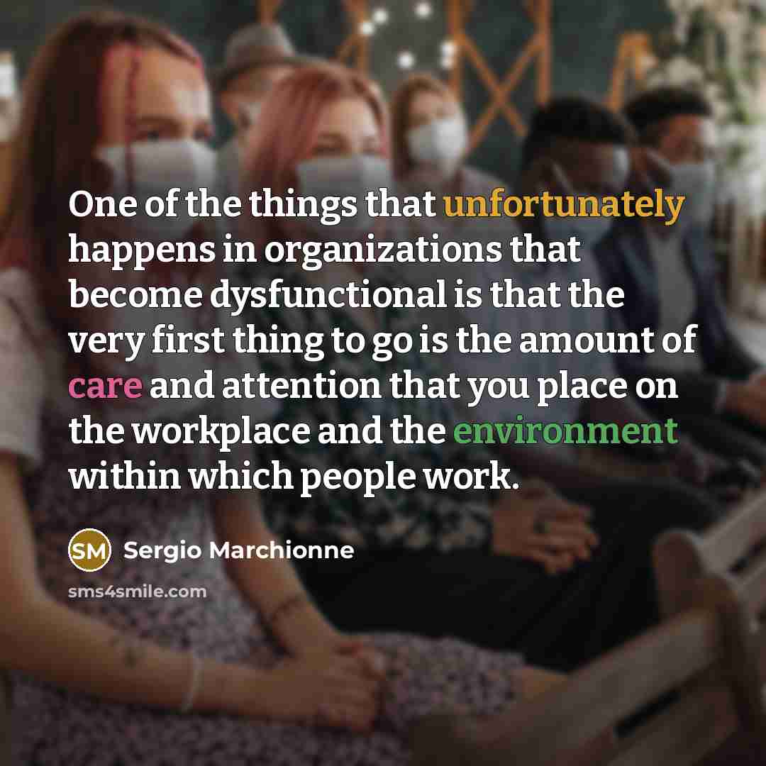 “One of the things that unfortunately happens in organizations that become dysfunctional is that the very first thing to go is the amount of care and attention that you place on the workplace and the environment within which people work.” quote by Sergio Marchionne