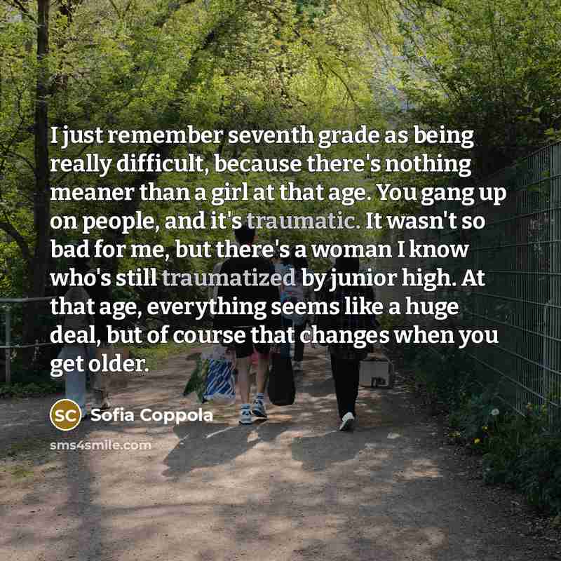 “I just remember seventh grade as being really difficult, because there's nothing meaner than a girl at that age. You gang up on people, and it's traumatic. It wasn't so bad for me, but there's a woman I know who's still traumatized by junior high. At that age, everything seems like a huge deal…” quote by Sofia Coppola