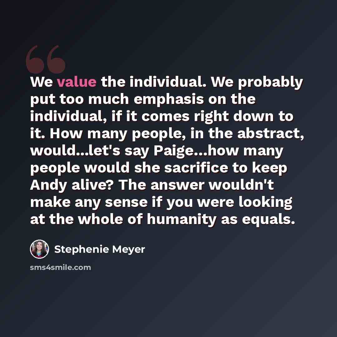 “We value the individual. We probably put too much emphasis on the individual, if it comes right down to it. How many people, in the abstract, would...let's say Paige…how many people would she sacrifice to keep Andy alive? The answer wouldn't make any sense if you were looking at the whole of…” quote by Stephenie Meyer
