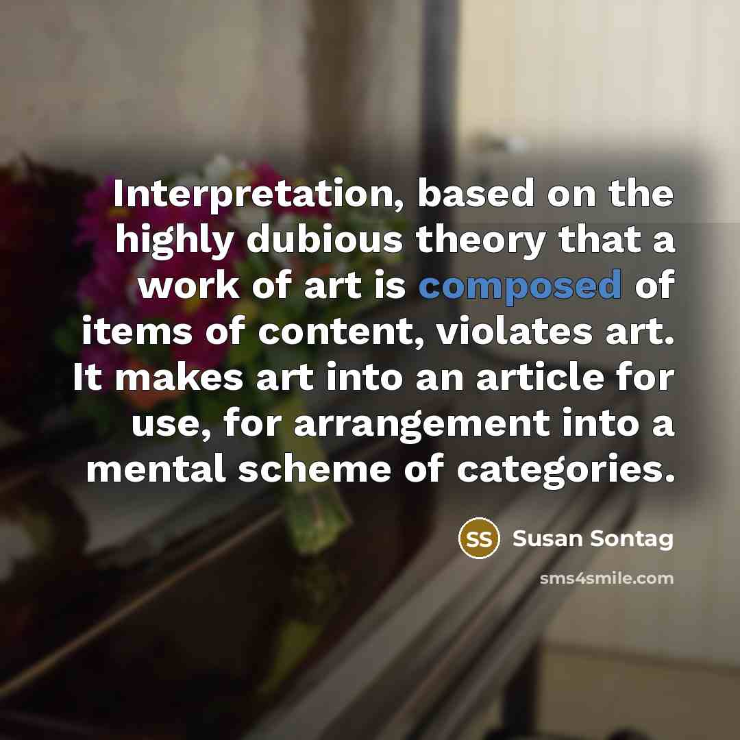“Interpretation, based on the highly dubious theory that a work of art is composed of items of content, violates art. It makes art into an article for use, for arrangement into a mental scheme of categories.” quote by Susan Sontag