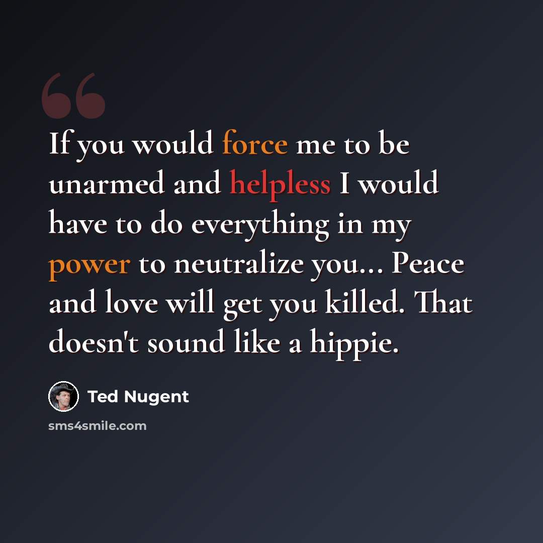 “If you would force me to be unarmed and helpless I would have to do everything in my power to neutralize you... Peace and love will get you killed. That doesn't sound like a hippie.” quote by Ted Nugent