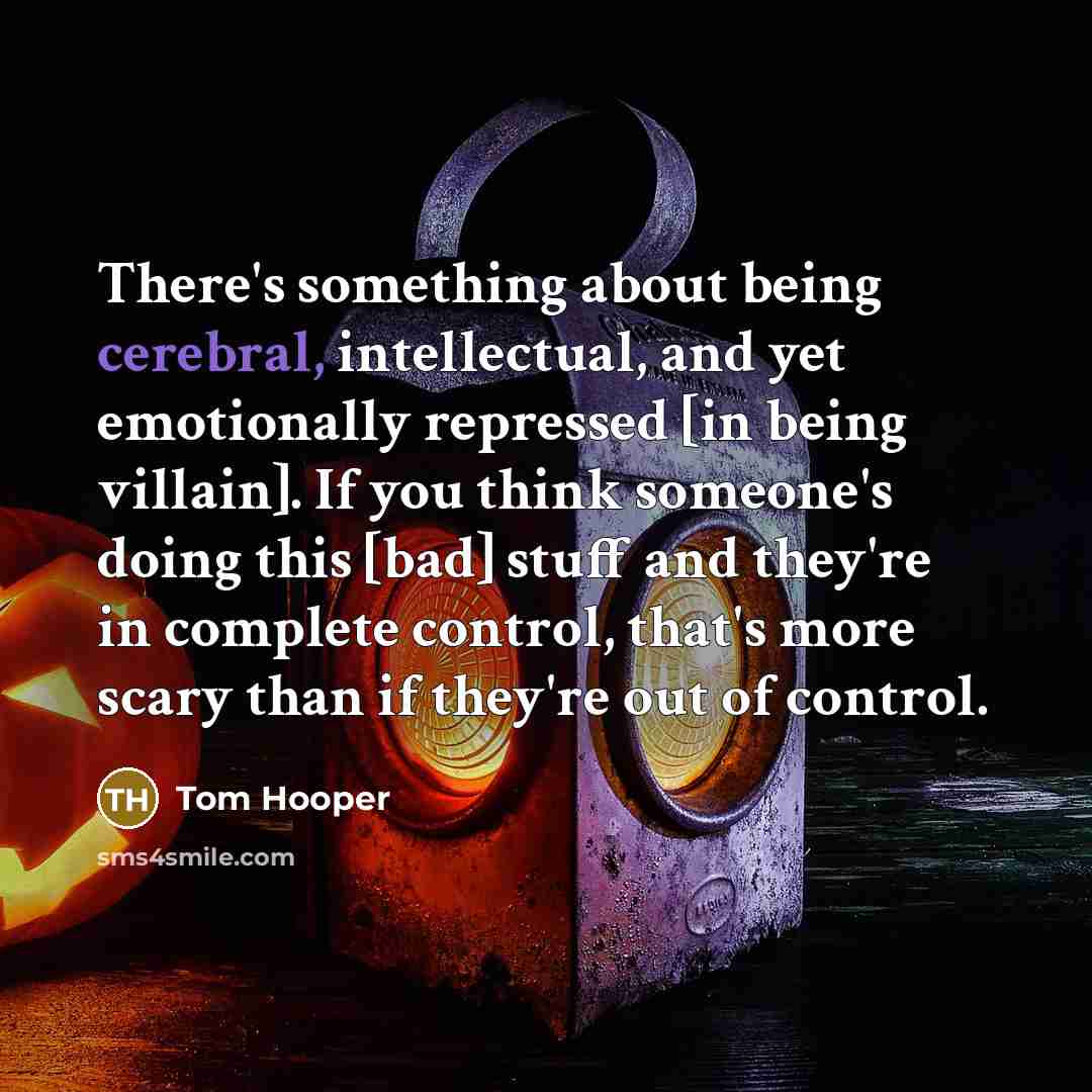 “There's something about being cerebral, intellectual, and yet emotionally repressed [in being villain]. If you think someone's doing this [bad] stuff and they're in complete control, that's more scary than if they're out of control.” quote by Tom Hooper