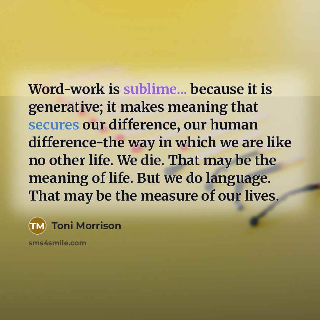 “Word-work is sublime... because it is generative; it makes meaning that secures our difference, our human difference-the way in which we are like no other life. We die. That may be the meaning of life. But we do language. That may be the measure of our lives.” quote by Toni Morrison