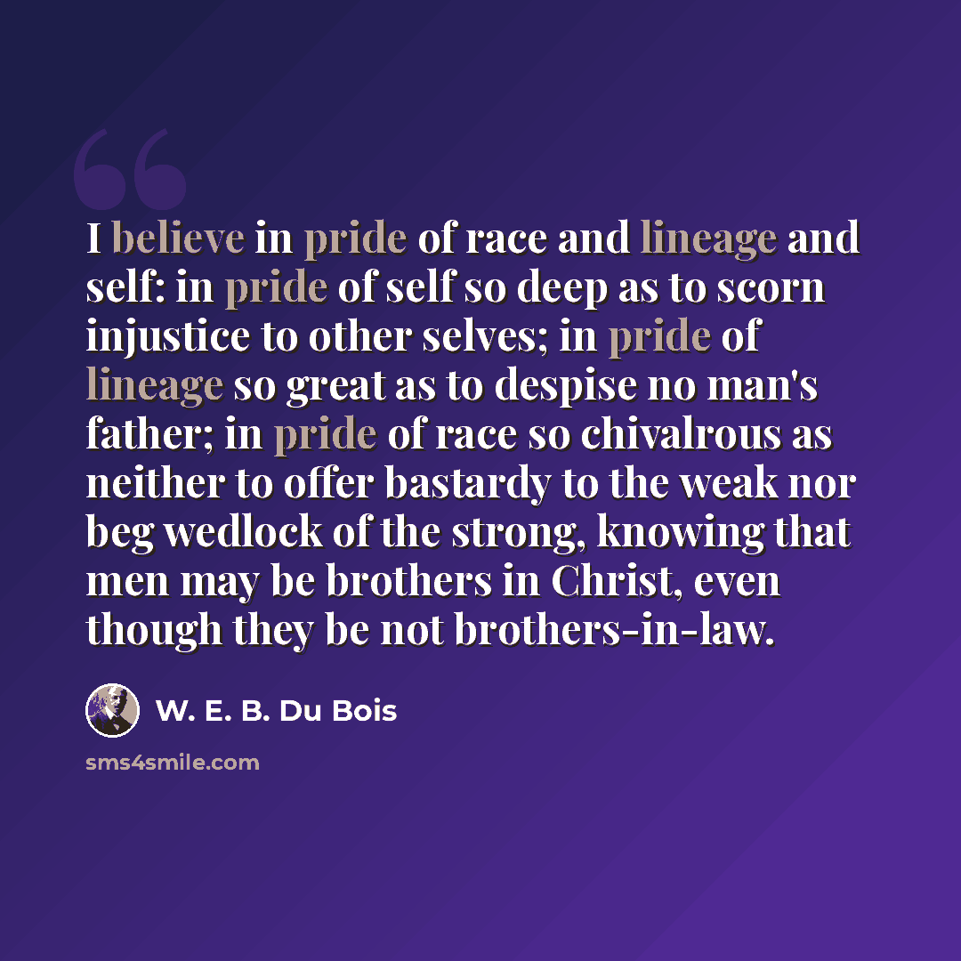 “I believe in pride of race and lineage and self: in pride of self so deep as to scorn injustice to other selves; in pride of lineage so great as to despise no man's father; in pride of race so chivalrous as neither to offer bastardy to the weak nor beg wedlock of the strong, knowing that men may…” quote by W. E. B. Du Bois