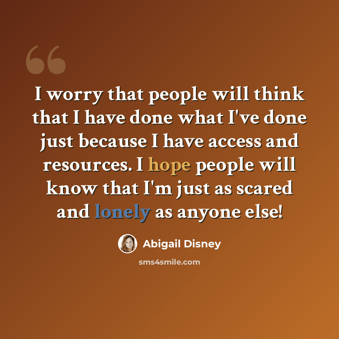 “I worry that people will think that I have done what I've done just because I have access and resources. I hope people will know that I'm just as scared and lonely as anyone else!” quote by Abigail Disney