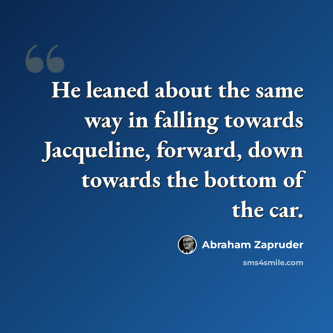 “He leaned about the same way in falling towards Jacqueline, forward, down towards the bottom of the car.” quote by Abraham Zapruder