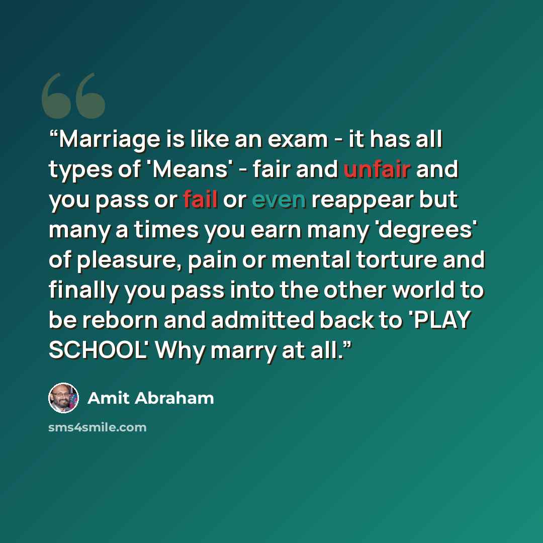 “Marriage is like an exam - it has all types of 'Means' - fair and unfair and you pass or fail or even reappear but many a times you earn many 'degrees' of pleasure, pain or mental torture and finally you pass into the other world to be reborn and admitted back to 'PLAY SCHOOL' Why marry at all.” quote by Amit Abraham
