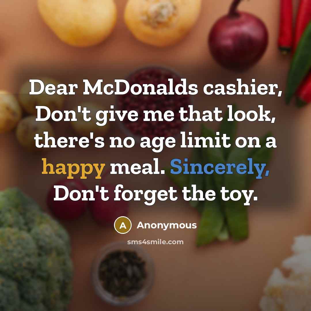 “Dear McDonalds cashier, Don't give me that look, there's no age limit on a happy meal. Sincerely, Don't forget the toy.” quote by Anonymous