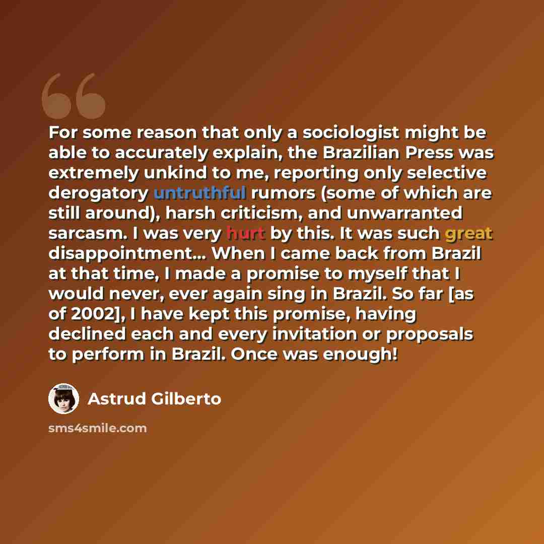 “For some reason that only a sociologist might be able to accurately explain, the Brazilian Press was extremely unkind to me, reporting only selective derogatory untruthful rumors (some of which are still around), harsh criticism, and unwarranted sarcasm. I was very hurt by this. It was such great…” quote by Astrud Gilberto
