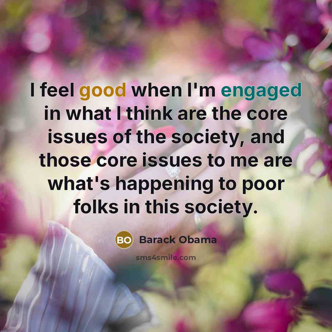 “I feel good when I'm engaged in what I think are the core issues of the society, and those core issues to me are what's happening to poor folks in this society.” quote by Barack Obama