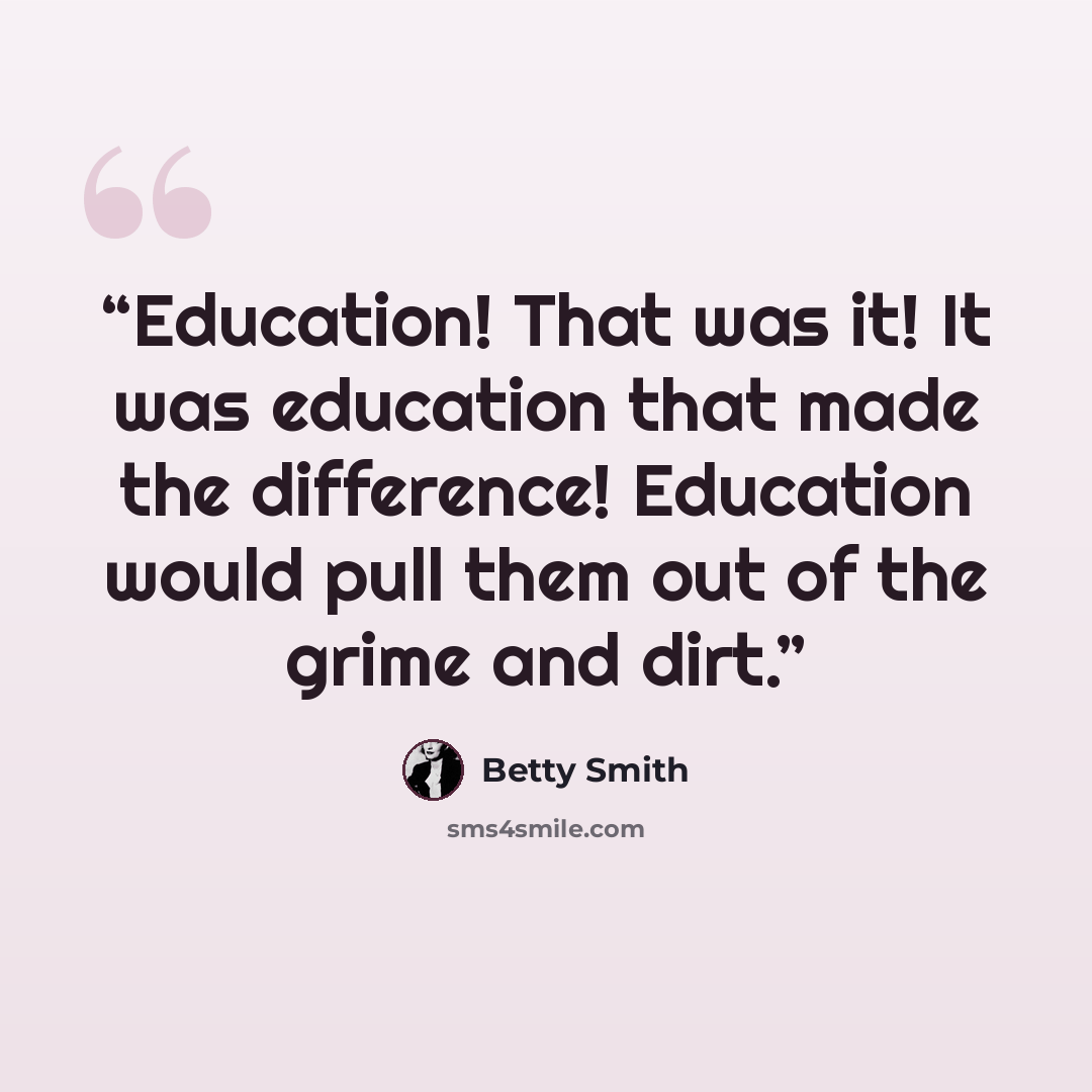 “Education! That was it! It was education that made the difference! Education would pull them out of the grime and dirt.” quote by Betty Smith