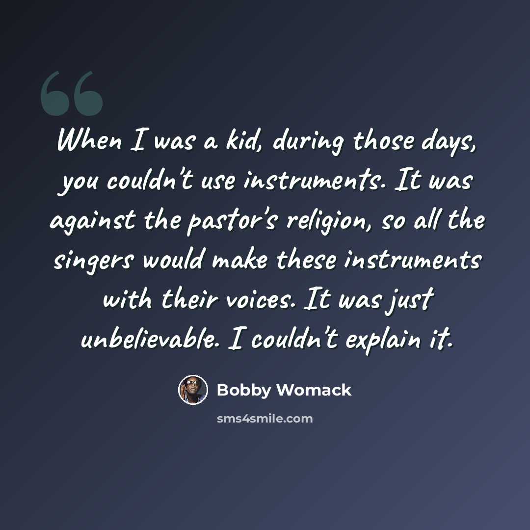 “When I was a kid, during those days, you couldn't use instruments. It was against the pastor's religion, so all the singers would make these instruments with their voices. It was just unbelievable. I couldn't explain it.” quote by Bobby Womack